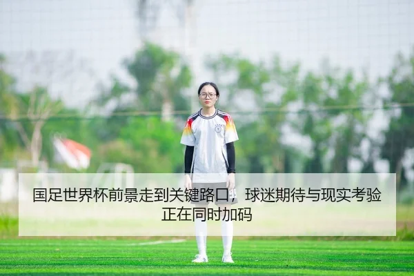 国足世界杯前景走到关键路口，球迷期待与现实考验正在同时加码