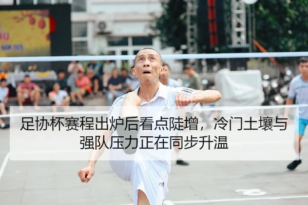 足协杯赛程出炉后看点陡增，冷门土壤与强队压力正在同步升温